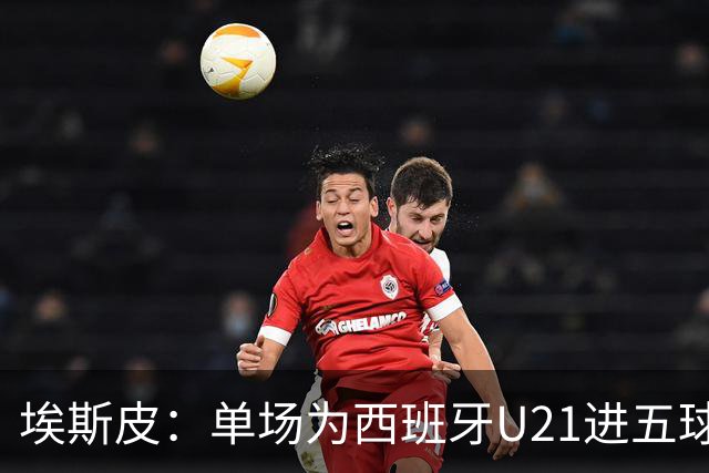 埃斯皮：单场为西班牙U21进五球太不可思议了，我还没回过神